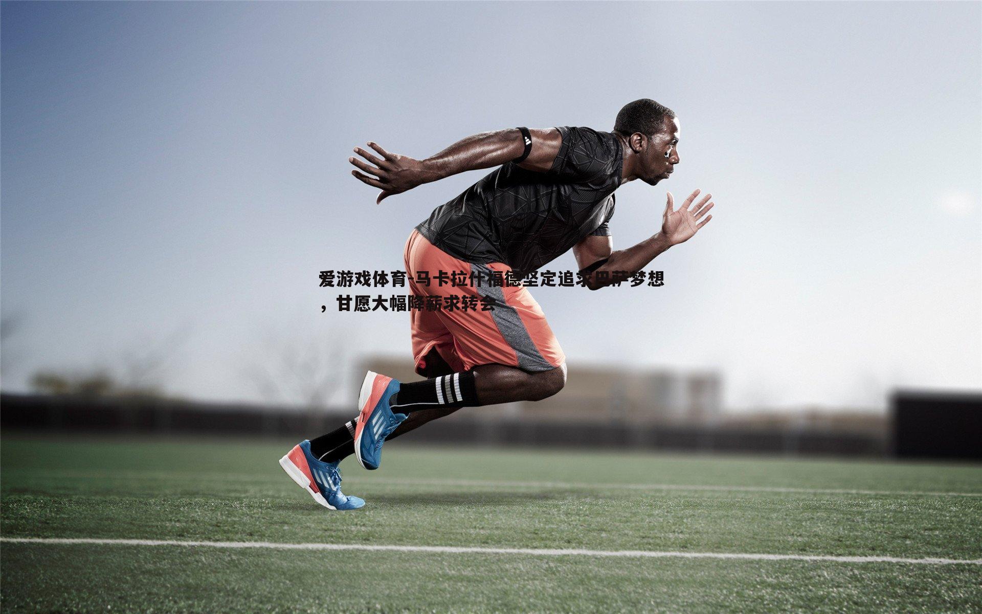 马卡拉什福德坚定追求巴萨梦想，甘愿大幅降薪求转会